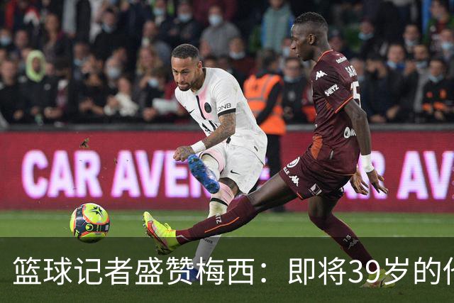 篮球记者盛赞梅西：即将39岁的他依旧无与伦比 梅西之后再无梅西