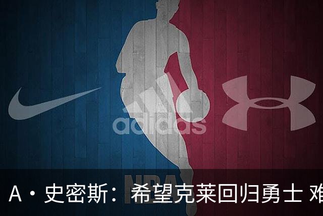 A·史密斯：希望克莱回归勇士 难以想象他与詹库联手的画面