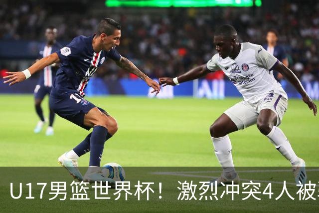 U17男篮世界杯！激烈冲突4人被驱逐，王建军承认对抗差，但不认怂
